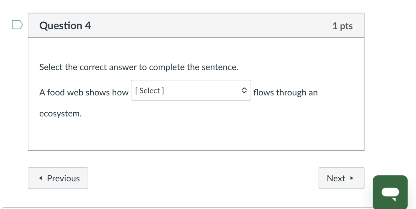 Select the correct answer to complete the sentence. 
A food web shows how [ Select ] flows through an 
ecosystem. 
Previous Next