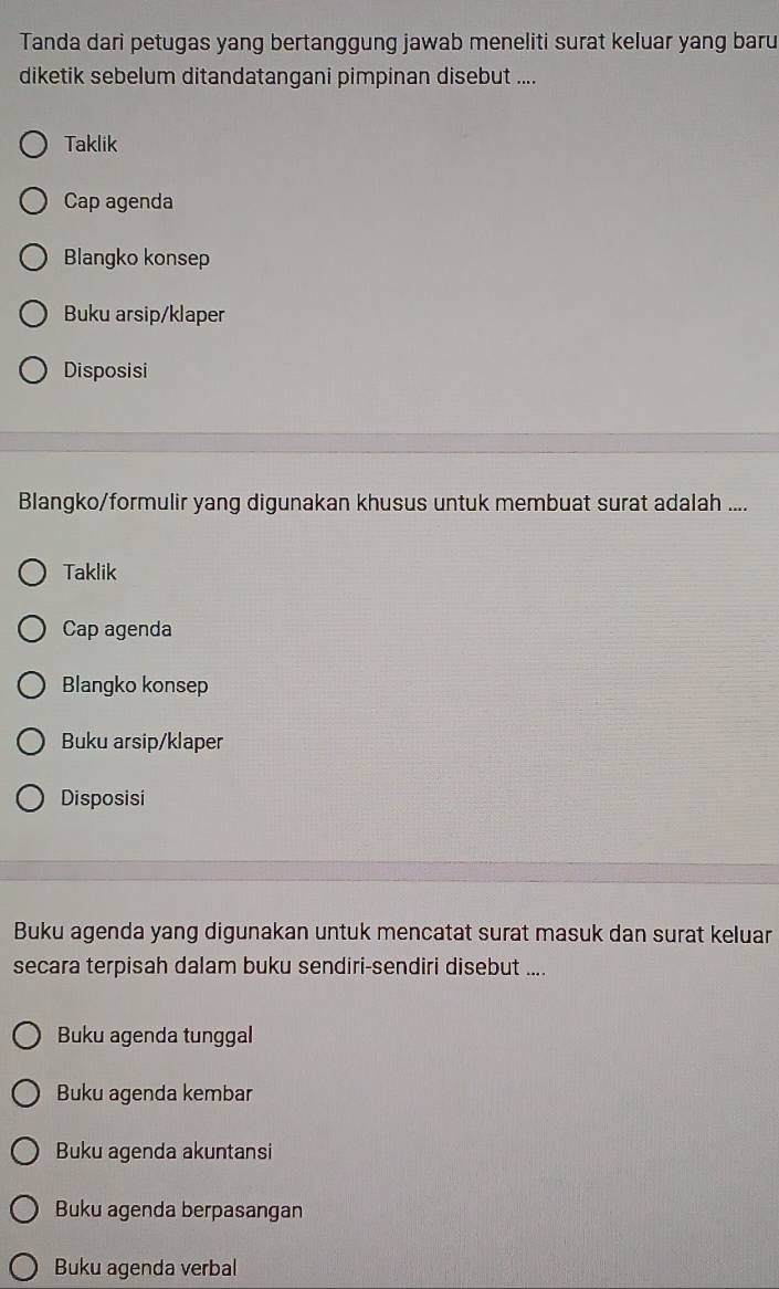 Tanda dari petugas yang bertanggung jawab meneliti surat keluar yang baru
diketik sebelum ditandatangani pimpinan disebut ....
Taklik
Cap agenda
Blangko konsep
Buku arsip/klaper
Disposisi
Blangko/formulir yang digunakan khusus untuk membuat surat adalah ....
Taklik
Cap agenda
Blangko konsep
Buku arsip/klaper
Disposisi
Buku agenda yang digunakan untuk mencatat surat masuk dan surat keluar
secara terpisah dalam buku sendiri-sendiri disebut ....
Buku agenda tunggal
Buku agenda kembar
Buku agenda akuntansi
Buku agenda berpasangan
Buku agenda verbal