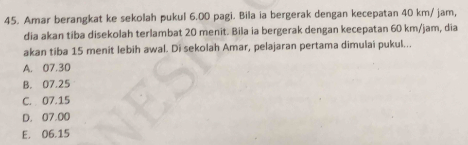 Amar berangkat ke sekolah pukul 6.00 pagi. Bila ia bergerak dengan kecepatan 40 km/ jam,
dia akan tiba disekolah terlambat 20 menit. Bila ia bergerak dengan kecepatan 60 km/jam, dia
akan tiba 15 menit lebih awal. Di sekolah Amar, pelajaran pertama dimulai pukul...
A. 07,30
B. 07.25
C. 07.15
D. 07,00
E. 06.15