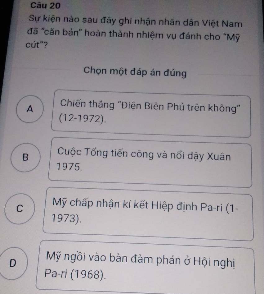 Sự kiện nào sau đây ghi nhận nhân dân Việt Nam
đã 'căn bản' hoàn thành nhiệm vụ đánh cho “Mỹ
cút"?
Chọn một đáp án đúng
A
Chiến thắng 'Điện Biên Phủ trên không'
(12-1972).
B
Cuộc Tổng tiến công và nổi dậy Xuân
1975.
C
Mỹ chấp nhận kí kết Hiệp định Pa-ri (1-
1973).
D
Mỹ ngồi vào bàn đàm phán ở Hội nghị
Pa-ri (1968).