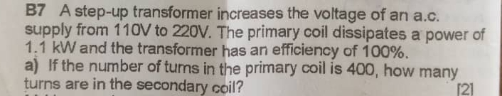 B7 A step-up transformer increases the voltage of an a. c. 
supply from 110V to 220V. The primary coil dissipates a power of
1.1 kW and the transformer has an efficiency of 100%. 
a) If the number of turns in the primary coil is 400, how many 
turns are in the secondary coil? [2]