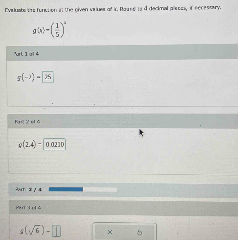 Evaluate the function at the given values of X. Round to 4 decimal places, if necessary.
g(x)=( 1/5 )^x
Part 1 of 4
g(-2)=25
Part 2 of 4
g(2.4)= 0.0210
Part: 2 / 4 
Part 3 of 4
g(sqrt(6))=□
×