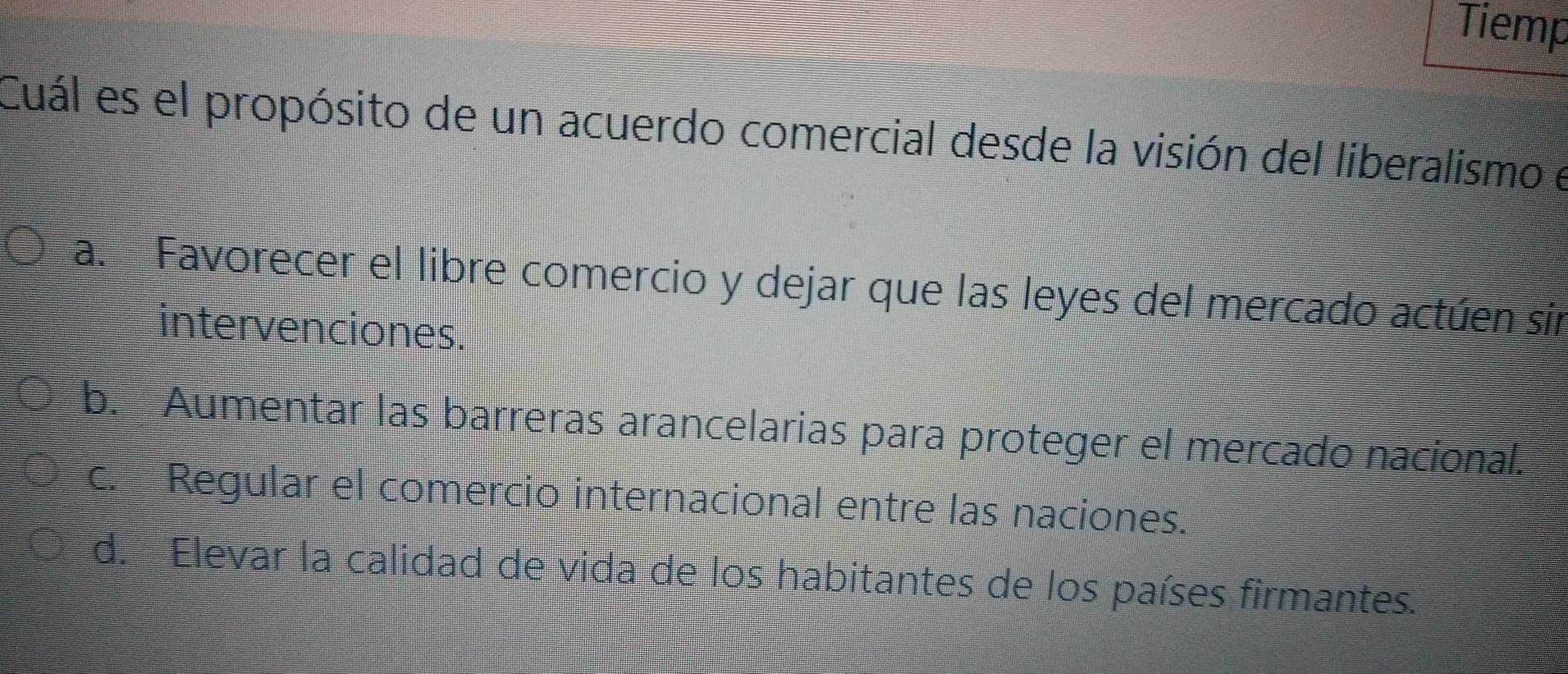 Tiemp
Cuál es el propósito de un acuerdo comercial desde la visión del liberalismo e
a. Favorecer el libre comercio y dejar que las leyes del mercado actúen sín
intervenciones.
b. Aumentar las barreras arancelarias para proteger el mercado nacional.
c. Regular el comercio internacional entre las naciones.
d. Elevar la calidad de vida de los habitantes de los países firmantes.