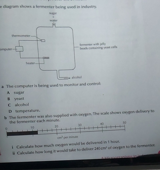 diagram shows a fermenter being used in industry.
omputer
a The computer is being used to monitor and control:
A sugar
B yeast
C alcohol
D temperature.
b The fermenter was also supplied with oxygen. The scale shows oxygen delivery to
each minute.
i Calculate how much oxygen would be delivered in 1 hour.
ⅱi Calculate how long it would take to deliver 240cm^3 of oxygen to the fermenter.
8 Microorganisms in