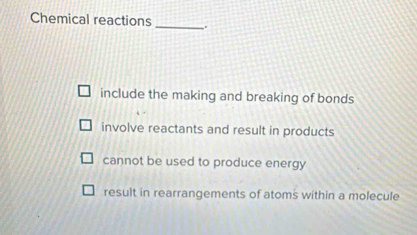 Chemical reactions
_.
include the making and breaking of bonds
involve reactants and result in products
cannot be used to produce energy
result in rearrangements of atoms within a molecule