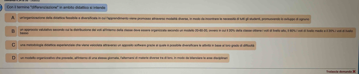 Con il termine 'differenziazione" in ambito didattico si intende
A un'organizzazione della didattica flessibile e diversificata in cui l'apprendimento viene promosso attraverso modalità diverse, in modo da incontrare le necessità di tutti gli studenti, promuovendo lo sviluppo di ognuno
un approccio valutativo secondo cui la distribuzione dei voti all'interno della classe deve essere organizzata secondo un modello 20 - 60 - 20, overo in cui il 20% della classe ottiene i voti di livello alto, il 60% i voti di livello medio e il 20% i voti di livello
B basso
C una metodologia didattica esperienziale che viene veicolata attraverso un apposito software grazie al quale è possibile diversificare le attività in base al loro grado di difficoltà
D un modello organizzativo che prevede, all'înterno di una stessa giornata, l'alternarsi di materie diverse tra di loro, in modo da bilanciare le aree disciplinari
Tralascia domanda X