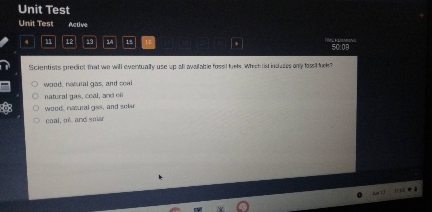 Unit Test
Unit Test Active
11 12 13 14 15 16 TIME REMAINING
50:09
Scientists predict that we will eventually use up all available fossil fuels. Which list includes only fossil fuels?
wood, natural gas, and coal
natural gas, coal, and oil
of
wood, natural gas, and solar
coal, oil, and solar
Jun 17 11:05