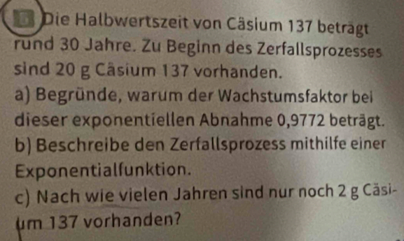 Die Halbwertszeit von Cäsium 137 beträgt 
rund 30 Jahre. Zu Beginn des Zerfallsprozesses 
sind 20 g Câsium 137 vorhanden. 
a) Begründe, warum der Wachstumsfaktor bei 
dieser exponentiellen Abnahme 0,9772 beträgt. 
b) Beschreibe den Zerfallsprozess mithilfe einer 
Exponentialfunktion. 
c) Nach wie vielen Jahren sind nur noch 2 g Cäsi- 
um 137 vorhanden?