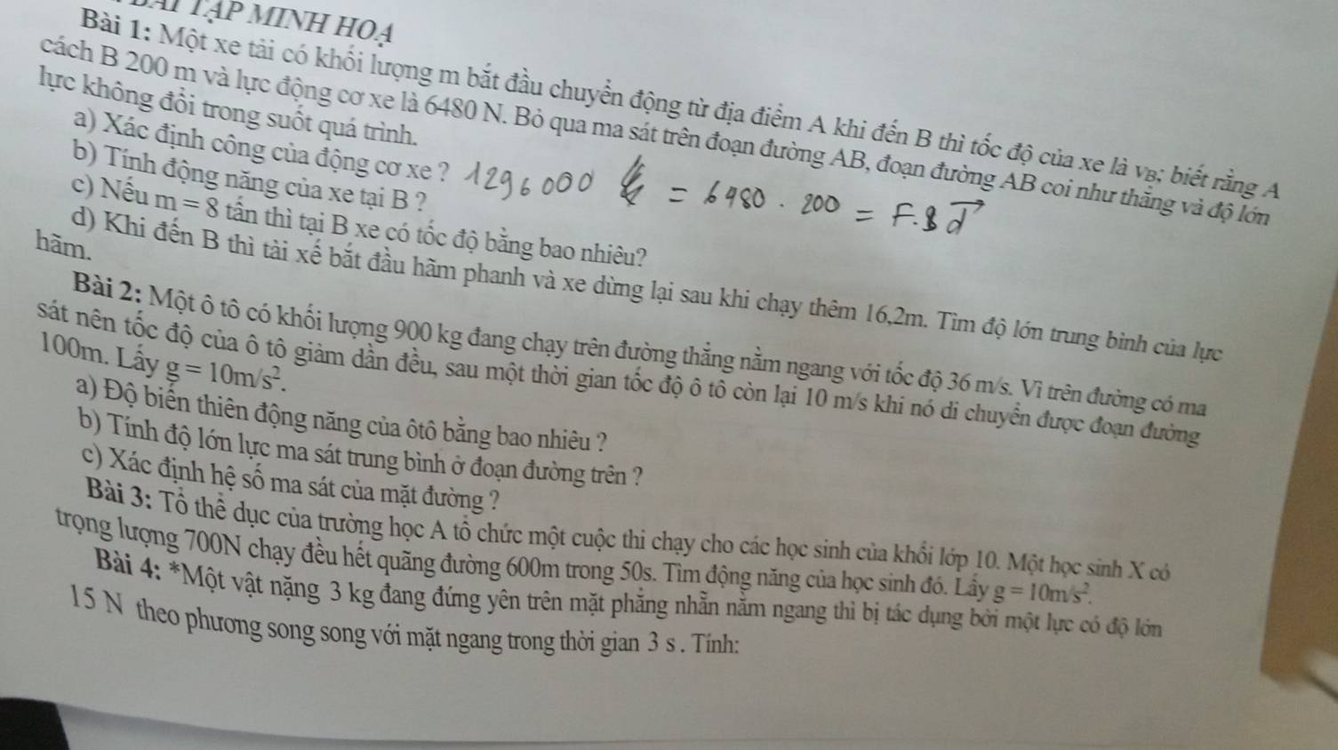 Ai Tập minH HOA
Bài 1: Một xe tải có khối lượng m bắt đầu chuyển động từ địa điểm A khi đến B thì tốc độ của xe là v₈; biết rằng A
lực không đổi trong suốt quá trình.
cách B 200 m và lực động cơ xe là 6480 N. Bỏ qua ma sát trên đoạn đường AB, đoạn đường AB coi như thắng và độ lớn
a) Xác định công của động cơ xe ?
b) Tính động năng của xe tại B ?
c) Nếu m=8 tấn thì tại B xe có tốc độ bằng bao nhiêu?
hãm.
d) Khi đến B thì tài xế bắt đầu hãm phanh và xe dừng lại sau khi chạy thêm 16,2m. Tìm độ lớn trung bình của lực
Bài 2: Một ô tô có khối lượng 900 kg đang chạy trên đường thẳng nằm ngang với tốc độ 36 m/s. Vì trên đường có ma
100m. Lấy
sát nên tốc độ của ô tô giảm dần đều, sau một thời gian tốc độ ô tô còn lại 10 m/s khi nó di chuyển được đoạn đường g=10m/s^2.
a) Độ biến thiên động năng của ôtô bằng bao nhiêu ?
b) Tính độ lớn lực ma sát trung bình ở đoạn đường trên ?
c) Xác định hệ số ma sát của mặt đường ?
Bài 3: Tổ thể dục của trường học A tổ chức một cuộc thi chạy cho các học sinh của khối lớp 10. Một học sinh X có
trọng lượng 700N chạy đều hết quãng đường 600m trong 50s. Tìm động năng của học sinh đó. Lấy g=10m/s^2.
Bài 4: *Một vật nặng 3 kg đang đứng yên trên mặt phẳng nhẵn nằm ngang thì bị tác dụng bởi một lực có độ lớm
15 N theo phương song song với mặt ngang trong thời gian 3 s . Tính: