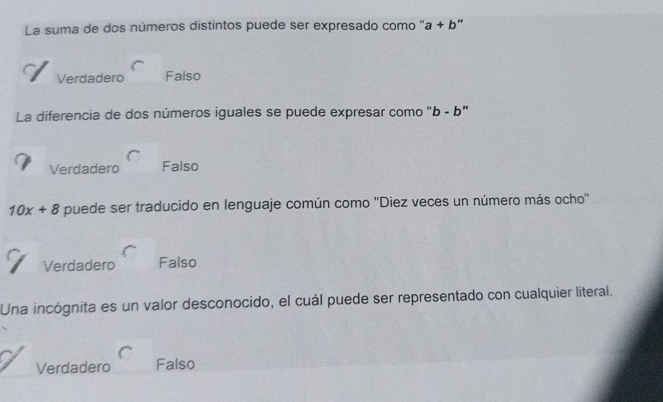 La suma de dos números distintos puede ser expresado como ''. a+b "
Verdadero Falso
La diferencia de dos números iguales se puede expresar como '' b-b ,
Verdadero Falso
10x+8 puede ser traducido en lenguaje común como ''Diez veces un número más ocho''
Verdadero Falso
Una incógnita es un valor desconocido, el cuál puede ser representado con cualquier literal.
Verdadero Falso