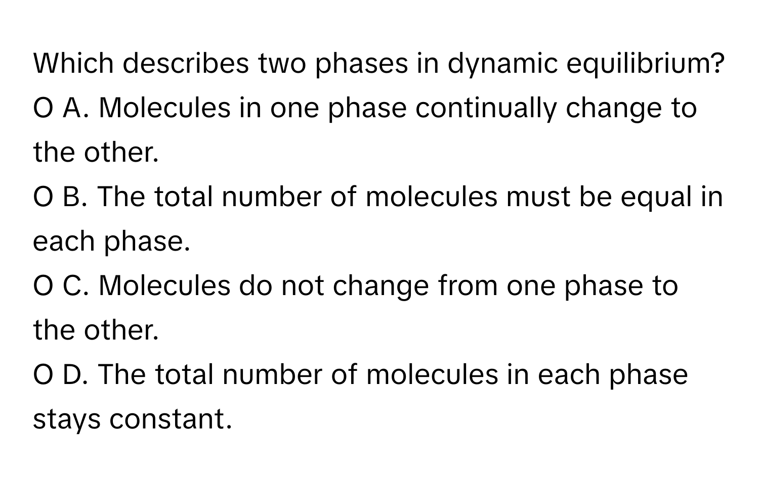 Which describes two phases in dynamic equilibrium?

O A. Molecules in one phase continually change to the other.
O B. The total number of molecules must be equal in each phase.
O C. Molecules do not change from one phase to the other.
O D. The total number of molecules in each phase stays constant.