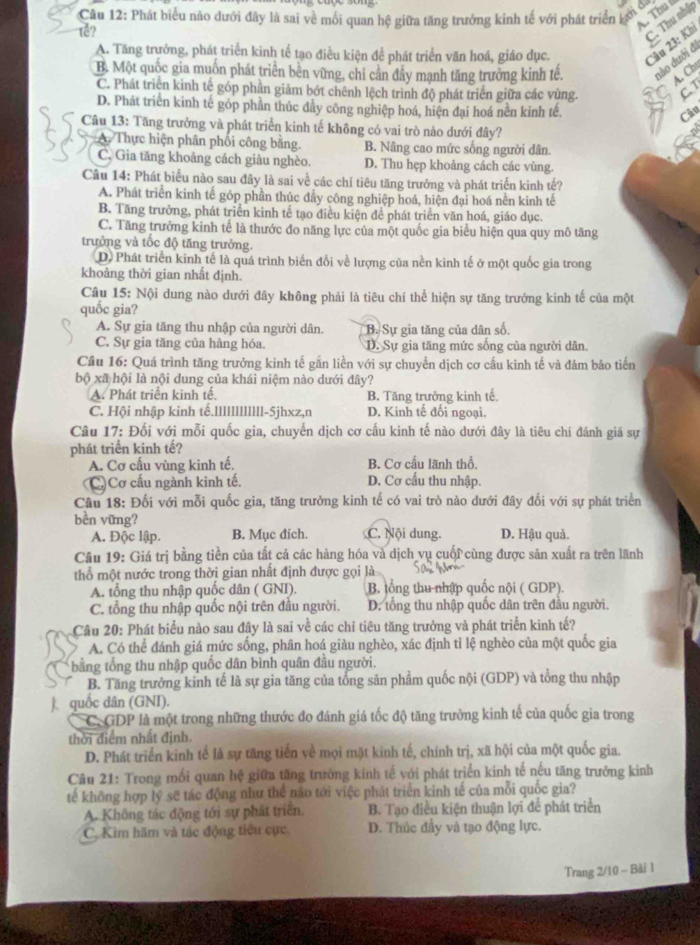 Thu í
Cầu 12: Phát biểu nào dưới đây là sai về mối quan hệ giữa tăng trưởng kinh tế với phát triển ký 
でễ?
C. Thu nhập
A. Tăng trưởng, phát triển kinh tế tạo điều kiện để phát triển văn hoá, giáo dục.
Câu 23: Khi
B. Một quốc gia muốn phát triển bền vững, chỉ cần đẩy mạnh tăng trưởng kinh tế.
đào đưới đi
A. Ch
C. Phát triển kinh tế góp phần giảm bớt chênh lệch trình độ phát triển giữa các vùng. C. T
D. Phát triển kinh tế góp phần thúc dẩy công nghiệp hoá, hiện đại hoá nền kinh tế.
Câu
Câu 13: Tăng trưởng và phát triển kinh tế không có vai trò nào dưới đây?

A. Thực hiện phân phối công bằng. B. Nâng cao mức sống người dân.
C. Gia tăng khoảng cách giàu nghèo. D. Thu hẹp khoảng cách các vùng.
Câu 14: Phát biểu nào sau đây là sai về các chỉ tiêu tăng trưởng và phát triển kinh tế?
A. Phát triển kinh tế góp phần thúc dẩy công nghiệp hoá, hiện đại hoá nền kinh tế
B. Tăng trưởng, phát triển kinh tế tạo điều kiện để phát triển văn hoá, giáo dục.
C. Tăng trưởng kinh tế là thước đo năng lực của một quốc gia biểu hiện qua quy mô tăng
trưởng và tốc độ tăng trưởng.
D. Phát triển kinh tế là quá trình biến đổi về lượng của nền kinh tế ở một quốc gia trong
khoảng thời gian nhất định.
Câu 15: Nội dung nào dưới đây không phải là tiêu chí thể hiện sự tăng trưởng kinh tế của một
quốc gia?
A. Sự gia tăng thu nhập của người dân. B. Sự gia tăng của dân số.
C. Sự gia tăng của hàng hóa. D. Sự gia tăng mức sống của người dân.
Câu 16: Quá trình tăng trưởng kinh tế gắn liền với sự chuyển dịch cơ cấu kinh tế và đảm bảo tiến
bộ xã hội là nội dung của khái niệm nào dưới đây?
A. Phát triển kinh tế, B. Tăng trưởng kinh tế.
C. Hội nhập kinh tế.llllllllllll-5jhxz,n D. Kinh tế đối ngoại.
Câu 17: Đối với mỗi quốc gia, chuyển dịch cơ cấu kinh tế nào dưới đây là tiêu chí đánh giá sự
phát triển kinh tế?
A. Cơ cấu vùng kinh tế. B. Cơ cấu lãnh thổ.
C. Cơ cấu ngành kinh tế. D. Cơ cấu thu nhập.
Câu 18: Đối với mỗi quốc gia, tăng trưởng kinh tế có vai trò nào dưới đây đối với sự phát triển
bền vững?
A. Độc lập. B. Mục đích. C. Nội dung. D. Hậu quả.
Câu 19: Giá trị bằng tiền của tất cả các hàng hóa và dịch vụ cuối cùng được sản xuất ra trên lãnh
thổ một nước trong thời gian nhất định được gọi là
A. tổng thu nhập quốc dân ( GNI). B. tổng thu nhập quốc nội ( GDP).
C. tổng thu nhập quốc nội trên đầu người. D. tổng thu nhập quốc dân trên đầu người.
Câu 20: Phát biểu nào sau đây là sai về các chỉ tiêu tăng trưởng và phát triển kinh tế?
A. Có thể đánh giá mức sống, phân hoá giàu nghèo, xác định tỉ lệ nghèo của một quốc gia
bằng tổng thu nhập quốc dân bình quân đầu người.
B. Tăng trưởng kinh tế là sự gia tăng của tổng sản phẩm quốc nội (GDP) và tổng thu nhập
quốc dân (GNI).
C. GDP là một trong những thước đo đánh giá tốc độ tăng trưởng kinh tế của quốc gia trong
thời điểm nhất định.
D. Phát triển kinh tế là sự tăng tiến về mọi mặt kinh tế, chính trị, xã hội của một quốc gia.
Câu 21: Trong mối quan hệ giữa tăng trưởng kinh tế với phát triển kinh tế nếu tăng trưởng kinh
tế không hợp lý sẽ tác động như thể nào tới việc phát triển kinh tế của mỗi quốc gia?
A. Không tác động tới sự phát triển. B. Tạo điều kiện thuận lợi để phát triển
C. Kìm hãm và tác động tiêu cực D. Thúc đầy và tạo động lực.
Trang 2/10 - Bài 1