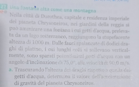 Una fontaña alta come una montagna 
Nella città di Dorothea, capitale e residenza imperiale 
del pianeta Chrysoneiros, nei giardini della reggia si 
può aminirare una fontana i cui getti d'acqua, preleva- 
ta da un lago sotterraneo, raggiungono la stupefacente 
altezza di 1000 m. Dalle fauci spalancate di dodici dra- 
ghi di platino, i cui lunghi colli si sollevano vertical- 
mente, sono sparati potentissimi getti d'acqua con un 
angolo d'inclinazione di 75, 0° , alla velocità di 90,0 m/s. 
a. Trascurando l'altezza deí dragbi rispetto a quella dei- 
getti d'acqua, determina il valore dell'accelerazione 
di gravità del píaneta Chrysoneiros.