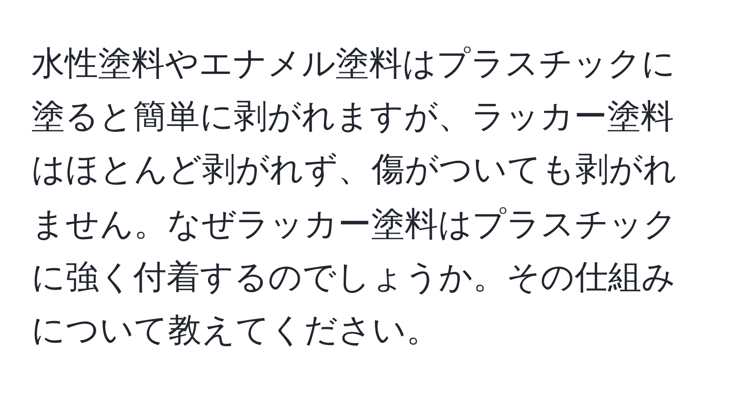 水性塗料やエナメル塗料はプラスチックに塗ると簡単に剥がれますが、ラッカー塗料はほとんど剥がれず、傷がついても剥がれません。なぜラッカー塗料はプラスチックに強く付着するのでしょうか。その仕組みについて教えてください。