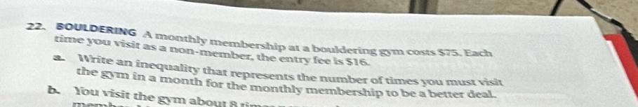 BOULDERING A monthly membership at a bouldering gym costs $75. Each 
time you visit as a non-member, the entry fee is $16. 
a. Write an inequality that represents the number of times you must visit 
the gym in a month for the monthly membership to be a better deal. 
b. You visit the gym about 8 tin