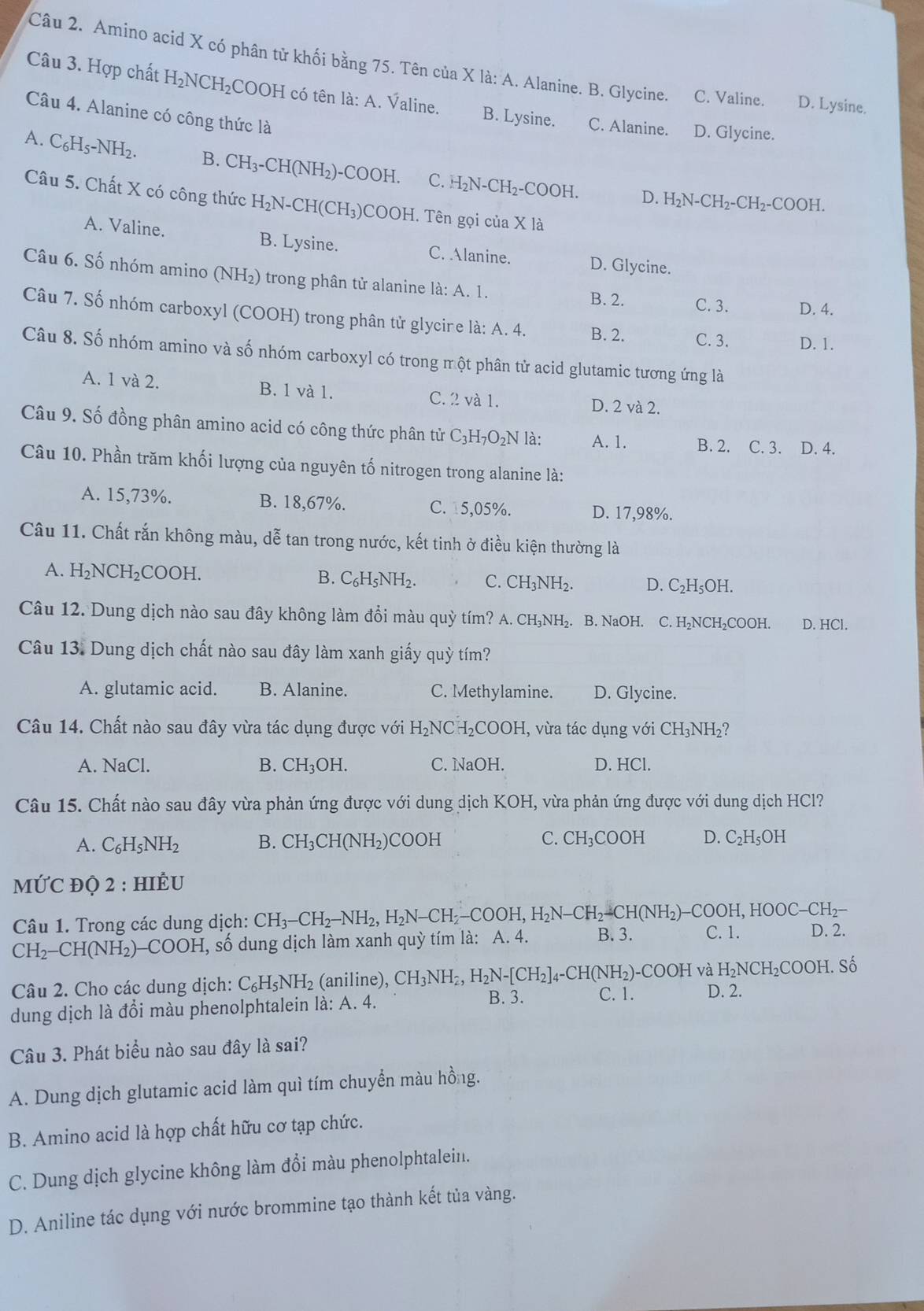 Amino acid X có phân tử khối bằng 75. Tên của X là: A. Alanine. B. Glycine. C. Valine. D. Lysine.
Câu 3. Hợp chất H_2NCH_2CC 9OH có tên là: A. Valine. B. Lysine. C. Alanine. D. Glycine.
Câu 4. Alanine có công thức là
A. C_6H_5-NH_2. B. CH_3-CH(NH_2)-COOH. C. H_2N-CH_2-COOH.
D. H_2N-CH_2-CH_2-COOH.
Câu 5. Chất X có công thức H_2N-CH(CH_3) COOH. Tên gọi ciaX1 a
A. Valine. B. Lysine. C. Alanine. D. Glycine.
Câu 6. Số nhóm amino (NH_2) ) trong phân tử alanine là: A. 1. B. 2. C. 3. D. 4.
Câu 7. Số nhóm carboxyl (COOH) trong phân tử glycine là: A. 4. B. 2. C. 3. D. 1.
Câu 8. Số nhóm amino và số nhóm carboxyl có trong một phân tử acid glutamic tương ứng là
A. 1 và 2. B. 1 và 1. C. 2 và 1. D. 2 và 2.
Câu 9. Số đồng phân amino acid có công thức phân tử C_3H_7O_2NI à: A. 1. B. 2. C. 3. D. 4.
Câu 10. Phần trăm khối lượng của nguyên tố nitrogen trong alanine là:
A. 15,73%. B. 18,67%. C. 15,05%. D. 17,98%.
Câu 11. Chất rắn không màu, dễ tan trong nước, kết tinh ở điều kiện thường là
A. H_2NCH_2COOH.
B. C_6H_5NH_2. C. CH_3NH_2. D. C_2H_5OH.
Câu 12. Dung dịch nào sau đây không làm đổi màu quỳ tím? A. CH_3NH_2. B. NaOH. C. H₂NCH₂COOH. D. HCl.
Câu 13. Dung dịch chất nào sau đây làm xanh giấy quỳ tím?
A. glutamic acid. B. Alanine. C. Methylamine. D. Glycine.
Câu 14. Chất nào sau đây vừa tác dụng được với H_2NCH_2COOH (, vừa tác dụng với CH_3NH_2?
A. NaCl B. CH_3OH. C. NaOH. D. HCl.
Câu 15. Chất nào sau đây vừa phản ứng được với dung dịch 1 KOH , vừa phản ứng được với dung dịch HCl?
A. C_6H_5NH_2 B. CH_3CH(NH_2) COOH C. CH_3COOH D. C₂H₅OH
MỨC ĐỌ 2 : HIÊU
Câu 1. Trong các dung dịch: CH_3-CH_2-NH_2,H_2N-CH_2-COOH,H_2N-CH_2-CH(NH_2)-COOH,HOOC-CH_2-
CH_2-CH(NH_2)-COOH , số dung dịch làm xanh quỳ tím là: A. 4. B. 3. C. 1. D. 2.
Câu 2. Cho các dung dịch: C₆H: NH_2 (aniline), CH_3NH_2,H_2N-[CH_2]_4-CH(NH_2)-COOH và H_2NCH_2COOH. Số
dung dịch là đồi màu phenolphtalein là: A. 4. B. 3. C. 1. D. 2.
Câu 3. Phát biểu nào sau đây là sai?
A. Dung dịch glutamic acid làm quì tím chuyển màu hồng.
B. Amino acid là hợp chất hữu cơ tạp chức.
C. Dung dịch glycine không làm đổi màu phenolphtalein.
D. Aniline tác dụng với nước brommine tạo thành kết tủa vàng.