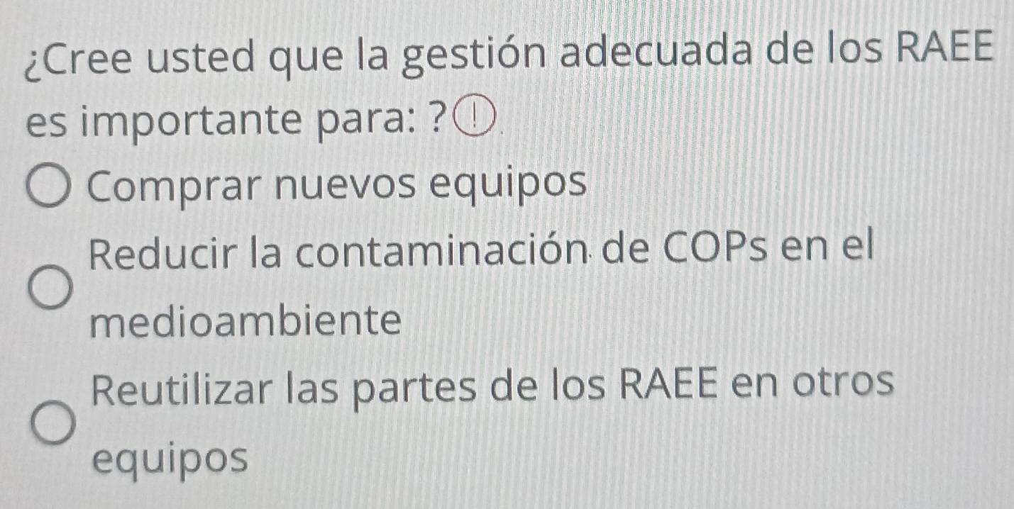 ¿Cree usted que la gestión adecuada de los RAEE
es importante para: ? 1
Comprar nuevos equipos
Reducir la contaminación de COPs en el
medioambiente
Reutilizar las partes de los RAEE en otros
equipos