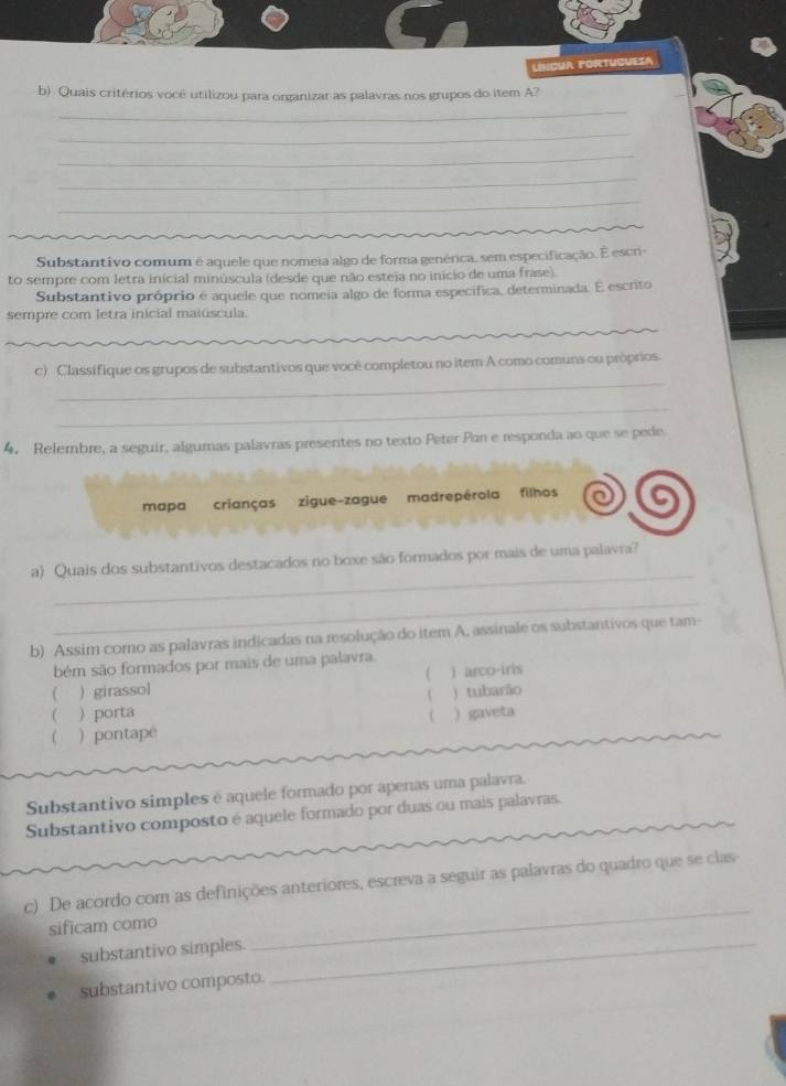 língua portuguesa 
_ 
b) Quais critérios vocé utilizou para organizar as palavras nos grupos do item A? 
_ 
_ 
_ 
_ 
Substantivo comum é aquele que nomeia algo de forma genérica, sem especificação. E escr- 
to sempre com letra inicial minúscula (desde que não esteja no inicio de uma frase). 
Substantivo próprio é aquele que nomeia algo de forma especifica, determinada. E escrito 
sempre com letra inicial maiúscula 
_ 
c) Classifique os grupos de substantivos que você completou no item A como comuns ou próprios. 
_ 
4. Relembre, a seguir, algumas palavras presentes no texto Peter Pan e responda ao que se pede. 
mapa crianças zigue-zague madrepérola filhos 
_ 
a) Quais dos substantivos destacados no boxe são formados por mais de uma palavra? 
_ 
b) Assim como as palavras indicadas na resolução do item A, assinale os substantivos que tam- 
bém são formados por mais de uma palavra. 
( ) girassol ( ) arco-iris 
( ) tubarão 
 ) porta C 
 ) pontapé ) gaveta 
Substantivo simples é aquele formado por apenas uma palavra. 
Substantivo composto é aquele formado por duas ou mais palavras. 
c) De acordo com as definições anteriores, escreva a seguir as palavras do quadro que se clas 
sificam como 
substantivo simples._ 
_ 
substantivo composto.