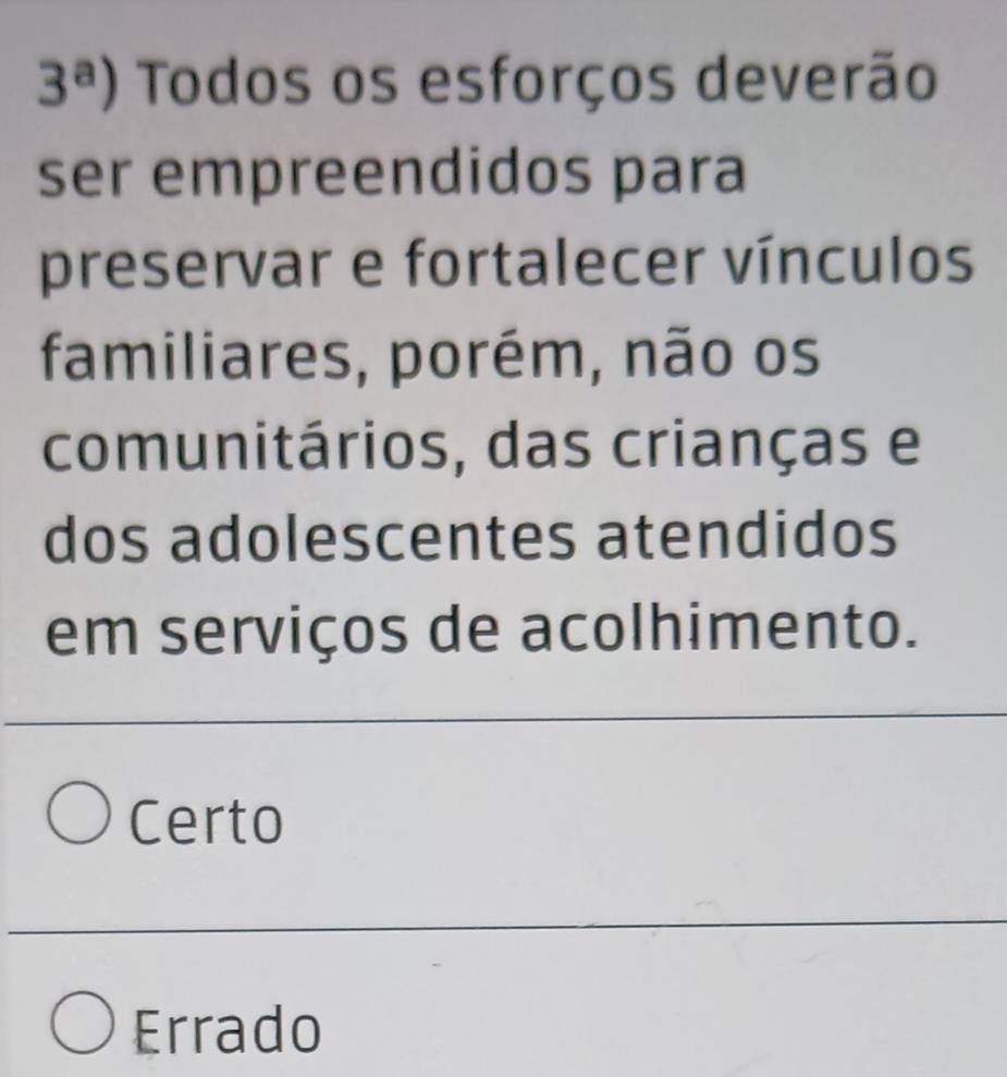 3^a) Todos os esforços deverão
ser empreendidos para
preservar e fortalecer vínculos
familiares, porém, não os
comunitários, das crianças e
dos adolescentes atendidos
em serviços de acolhimento.
Certo
Errado