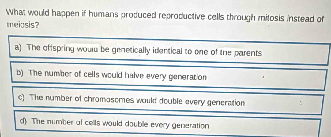 What would happen if humans produced reproductive cells through mitosis instead of
meiosis?
a) The offspring would be genetically identical to one of the parents
b) The number of cells would halve every generation
c) The number of chromosomes would double every generation
d) The number of cells would double every generation