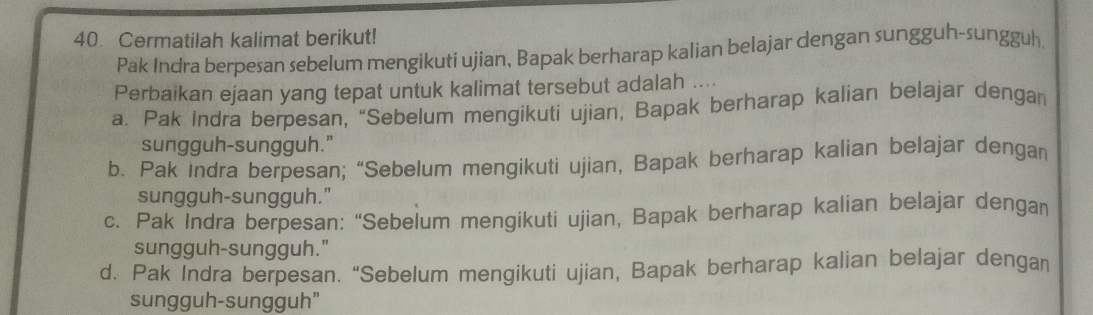 Cermatilah kalimat berikut!
Pak Indra berpesan sebelum mengikuti ujian, Bapak berharap kalian belajar dengan sungguh-sungguh.
Perbaikan ejaan yang tepat untuk kalimat tersebut adalah ....
a. Pak Indra berpesan, “Sebelum mengikuti ujian, Bapak berharap kalian belajar dengan
sungguh-sungguh."
b. Pak Indra berpesan; “Sebelum mengikuti ujian, Bapak berharap kalian belajar dengan
sungguh-sungguh."
c. Pak Indra berpesan: “Sebelum mengikuti ujian, Bapak berharap kalian belajar dengan
sungguh-sungguh."
d, Pak Indra berpesan. “Sebelum mengikuti ujian, Bapak berharap kalian belajar dengan
sungguh-sungguh"