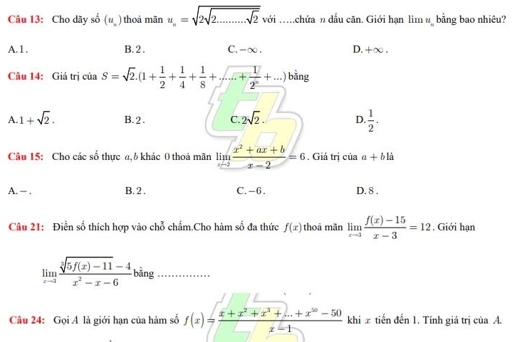 Cho dãy shat o(u_n) thoả mãn u_n=sqrt(2sqrt 2.........sqrt 2)voi với .....chứa n dầu căn. Giới hạn lim u bằng bao nhiêu?
A. 1. B. 2. C. -∞. D. +∞.
Câu 14: Giá trị của S=sqrt(2).(1+ 1/2 + 1/4 + 1/8 +...+ 1/2^n +...) bằng
A. 1+sqrt(2). B. 2. C. 2sqrt(2). D.  1/2 . 
Câu 15: Cho các số thực a, b khác 0 thoả mãn limlimits _xto 2 (x^2+ax+b)/x-2 =6. Giá trị của a+b1dot a
A. -. B. 2. C. -6. D. 8.
Câu 21: Điền số thích hợp vào chỗ chấm.Cho hàm số đa thức f(x) thoả mãn limlimits _xto 3 (f(x)-15)/x-3 =12. Giới hạn
limlimits _xto 3 (sqrt[3](5f(x)-11)-4)/x^2-x-6 ! bằng_
Câu 24: Gọi A là giới hạn của hàm số f(x)= (x+x^2+x^3+...+x^(50)-50)/x-1  khi π tiến đến 1. Tính giá trị của A.