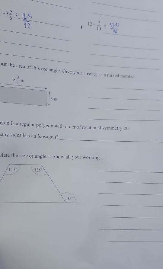 -3 5/6 
__
_
_
_
_
12- 7/10 
_
_
_
_
but the area of this rectangle. Give your answer as a mixed number.
_
_
_
_
agon is a regular polygon with order of rotational symmetry 20.
_
any sides has an icosagon?
ulate the size of angle x. Show all your working.
_
_
_
_
_
_
_