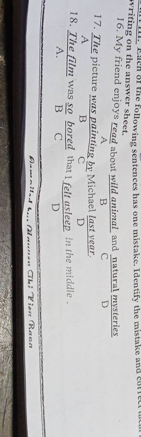 each of the following sentences has one mistake. Identify the mistake and corret
writing on the answer sheet.
16. My friend enjoys read about wild animal and natural mysteries
A
B
C
D
17. The picture was painting by Michael last year.
A
B
c
D
18. The film was so bored that l felt asleep in the middle .
A.
B C
D
、
Thí Viên Bana