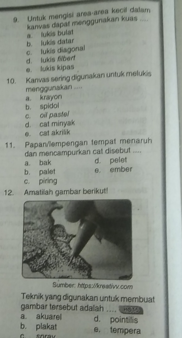 Untuk mengisi area-area kecil dalam
kanvas dapat menggunakan kuas ....
a. lukis bulat
b. lukis datar
c. lukis diagonal
d. lukis filbert
e. lukis kipas
10. Kanvas sering digunakan untuk melukis
menggunakan ....
a. krayon
b. spidol
c. oil pastel
d. cat minyak
e. cat akrilik
11. Papan/lempengan tempat menaruh
dan mencampurkan cat disebut ....
a. bak d. pelet
b. palet e， ember
c. piring
12. Amatilah gambar berikut!
Sumber: https://kreativv.com
Teknik yang digunakan untuk membuat
gambar tersebut adalah ....HOTS
a. akuarel d. pointilis
b. plakat e. tempera
c snrav