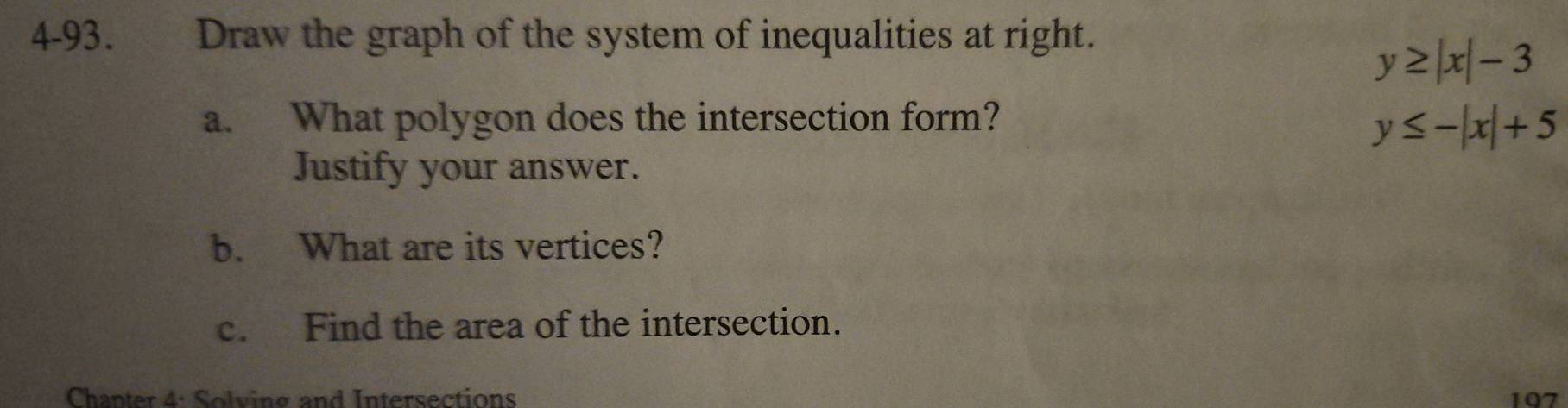 4-93. Draw the graph of the system of inequalities at right.
y≥ |x|-3
a. What polygon does the intersection form?
y≤ -|x|+5
Justify your answer.
b. What are its vertices?
c. Find the area of the intersection.
Chapter 4: Solving and Intersections 197