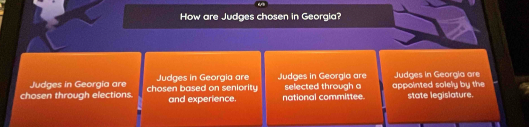 How are Judges chosen in Georgia? 
Judges in Georgia are Judges in Georgia are Judges in Georgia are Judges in Georgia are 
chosen through elections. chosen based on seniority selected through a appointed solely by the 
and experience. national committee. state legislature.