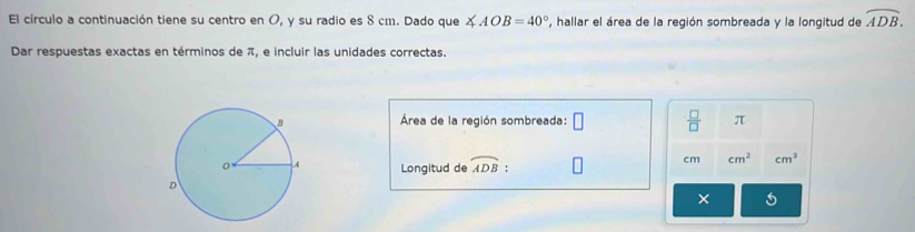 El círculo a continuación tiene su centro en O, y su radio es 8 cm. Dado que ∠ AOB=40° , hallar el área de la región sombreada y la longitud de overline ADB. 
Dar respuestas exactas en términos de π, e incluir las unidades correctas. 
Área de la región sombreada: □  □ /□   π
Longitud de widehat ADB :
cm cm^2 cm^3
× 5