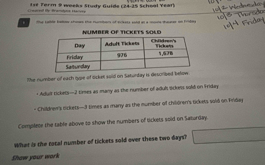 1st Term 9 weeks Study Guide (24-25 School Year) 
Created By Brandyce Harvey 
1 The table below shows the numbers of tickets sold at a movie theater on Friday 
NUMBER OF TICKETS SOLD 
The number of each type of ticket sold on Saturday is described 
Adult tickets— 2 times as many as the number of adult tickets sold on Friday 
Children's tickets— 3 times as many as the number of children's tickets sold on Friday 
Complete the table above to show the numbers of tickets sold on Saturday. 
What is the total number of tickets sold over these two days? □ 
Shaw your work