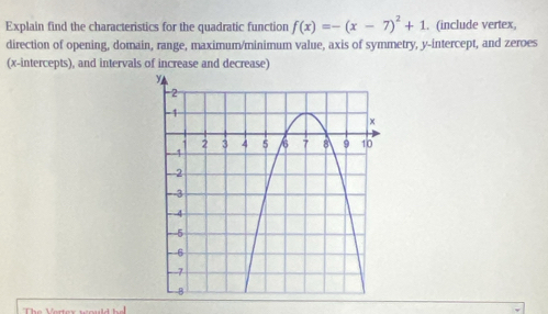 Explain find the characteristics for the quadratic function f(x)=-(x-7)^2+1. (include vertex, 
direction of opening, domain, range, maximum/minimum value, axis of symmetry, y-intercept, and zeroes 
(x-intercepts), and intervals of increase and decrease)