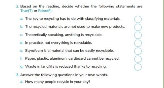 Based on the reading, decide whether the following statements are 
True(T) or False(F). 
a. The key to recycling has to do with classifying materials. 
b. The recycled materials are not used to make new products. 
c. Theoretically speaking, anything is recyclable. 
d. In practice, not everything is recyclable. 
e. Styrofoam is a material that can be easily recyclable. 
f. Paper, plastic, aluminum, cardboard cannot be recycled. 
g. Waste in landfills is reduced thanks to recycling. 
3. Answer the following questions in your own words. 
a. How many people recycle in your city?