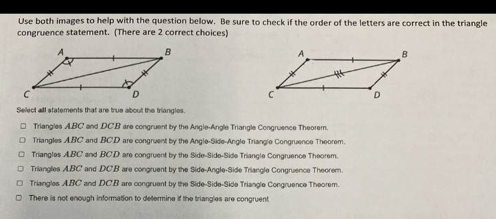 Use both images to help with the question below. Be sure to check if the order of the letters are correct in the triangle
congruence statement. (There are 2 correct choices)
Select all statements that are true about the triangles.
Triangles ABC and DC'B are congruent by the Angle-Angle Triangle Congruence Theorem.
Triangles ABC and BCD are congruent by the Angle-Side-Angle Triangle Congruence Theorem.
Triangles ABC and BCD are congruent by the Side-Side-Side Triangle Congruence Theorem.
Triangles ABC and DCB are congruent by the Side-Angle-Side Triangle Congruence Theorem.
Triangles ABC and DCB are congruent by the Side-Side-Side Triangle Congruence Theorem.
There is not enough information to determine if the triangles are congruent