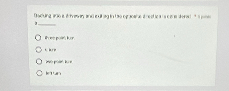 Backing into a driveway and exiting in the opposite direction is considered * 5 points
_B
three point turn
v turn
two-point turn
left turn