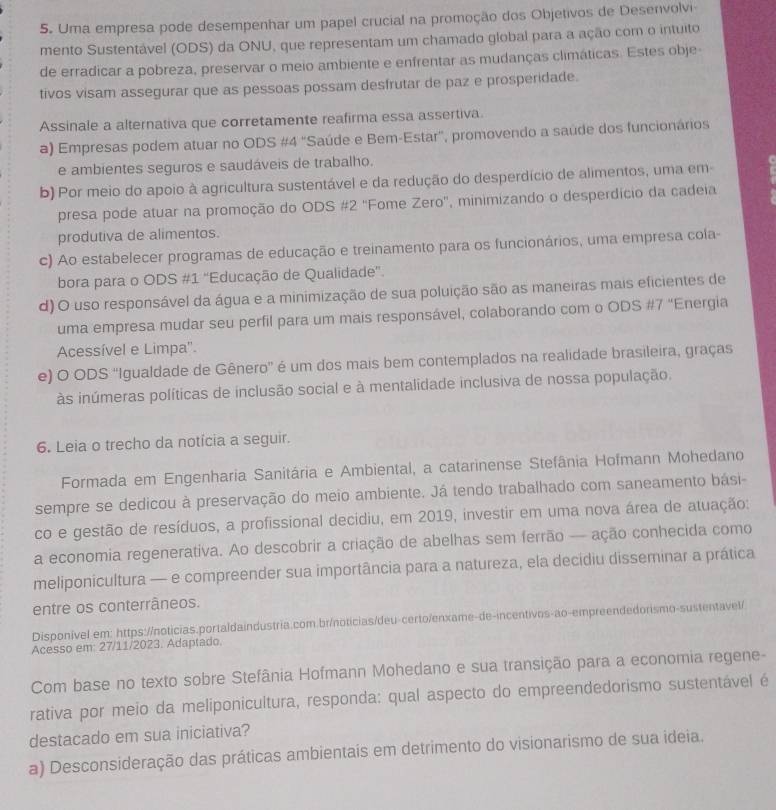 Uma empresa pode desempenhar um papel crucial na promoção dos Objetivos de Desenvolvi
mento Sustentável (ODS) da ONU, que representam um chamado global para a ação com o intuito
de erradicar a pobreza, preservar o meio ambiente e enfrentar as mudanças climáticas. Estes obje
tivos visam assegurar que as pessoas possam desfrutar de paz e prosperidade.
Assinale a alternativa que corretamente reafirma essa assertiva.
a) Empresas podem atuar no ODS #4 'Saúde e Bem-Estar', promovendo a saúde dos funcionários
e ambientes seguros e saudáveis de trabalho.
b) Por meio do apoio à agricultura sustentável e da redução do desperdício de alimentos, uma em-
presa pode atuar na promoção do ODS #2 'Fome Zero'', minimizando o desperdício da cadeia
produtiva de alimentos.
c) Ao estabelecer programas de educação e treinamento para os funcionários, uma empresa cola-
bora para o ODS #1 “Educação de Qualidade”.
d) O uso responsável da água e a minimização de sua poluição são as maneiras mais eficientes de
uma empresa mudar seu perfil para um mais responsável, colaborando com o ODS #7 “Energia
Acessível e Limpa'.
e) O ODS “Igualdade de Gênero' é um dos mais bem contemplados na realidade brasileira, graças
às inúmeras políticas de inclusão social e à mentalidade inclusiva de nossa população.
6. Leia o trecho da notícia a seguir.
Formada em Engenharia Sanitária e Ambiental, a catarinense Stefânia Hofmann Mohedano
sempre se dedicou à preservação do meio ambiente. Já tendo trabalhado com saneamento bási-
co e gestão de resíduos, a profissional decidiu, em 2019, investir em uma nova área de atuação:
a economia regenerativa. Ao descobrir a criação de abelhas sem ferrão — ação conhecida como
meliponicultura — e compreender sua importância para a natureza, ela decidiu disseminar a prática
entre os conterrâneos.
Disponível em: https://noticias.portaldaindustria.com.br/noticias/deu-certo/enxame-de-incentivos-ao-empreendedorismo-sustentavel/
Acesso em: 27/11/2023. Adaptado.
Com base no texto sobre Stefânia Hofmann Mohedano e sua transição para a economia regene-
rativa por meio da meliponicultura, responda: qual aspecto do empreendedorismo sustentável é
destacado em sua iniciativa?
a) Desconsideração das práticas ambientais em detrimento do visionarismo de sua ideia.