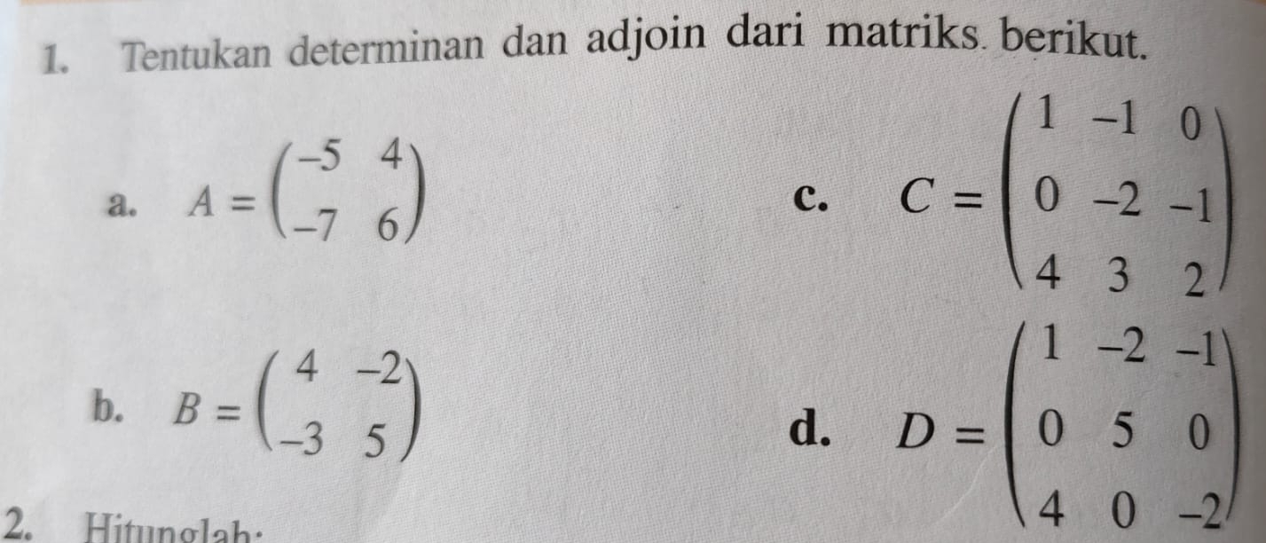 Tentukan determinan dan adjoin dari matriks berikut. 
a. A=beginpmatrix -5&4 -7&6endpmatrix
C. C=beginpmatrix 1&-1&0 0&-2&-1 4&3&2endpmatrix
b. B=beginpmatrix 4&-2 -3&5endpmatrix
d. D=beginpmatrix 1&-2&-1 0&5&0 4&0&-2endpmatrix
2. Hitunglah: