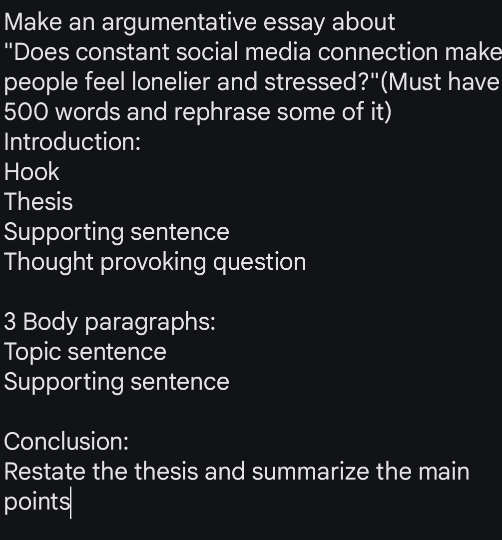 Make an argumentative essay about 
"Does constant social media connection make 
people feel lonelier and stressed?"(Must have
500 words and rephrase some of it) 
Introduction: 
Hook 
Thesis 
Supporting sentence 
Thought provoking question 
3 Body paragraphs: 
Topic sentence 
Supporting sentence 
Conclusion: 
Restate the thesis and summarize the main 
points