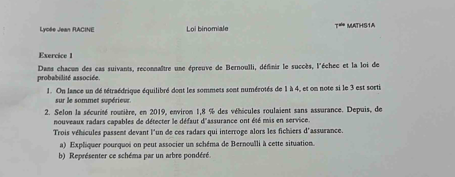 T^(alo) 
Lycée Jean RACINE Loi binomiale MATHS1A 
Exercice 1 
Dans chacun des cas suivants, reconnaître une épreuve de Bernoulli, définir le succès, l'échec et la loi de 
probabilité associée. 
1. On lance un dé tétraédrique équilibré dont les sommets sont numérotés de 1 à 4, et on note si le 3 est sorti 
sur le sommet supérieur. 
2. Selon la sécurité routière, en 2019, environ 1,8 % des véhicules roulaient sans assurance. Depuis, de 
nouveaux radars capables de détecter le défaut d'assurance ont été mis en service. 
Trois véhicules passent devant l’un de ces radars qui interroge alors les fichiers d’assurance. 
a) Expliquer pourquoi on peut associer un schéma de Bernoulli à cette situation. 
b) Représenter ce schéma par un arbre pondéré.