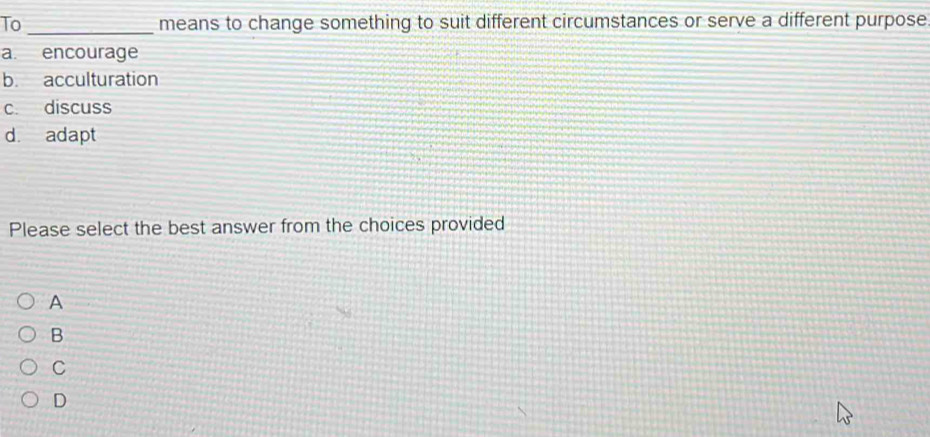 To _means to change something to suit different circumstances or serve a different purpose
a. encourage
b. acculturation
c. discuss
d. adapt
Please select the best answer from the choices provided
A
B
C
D