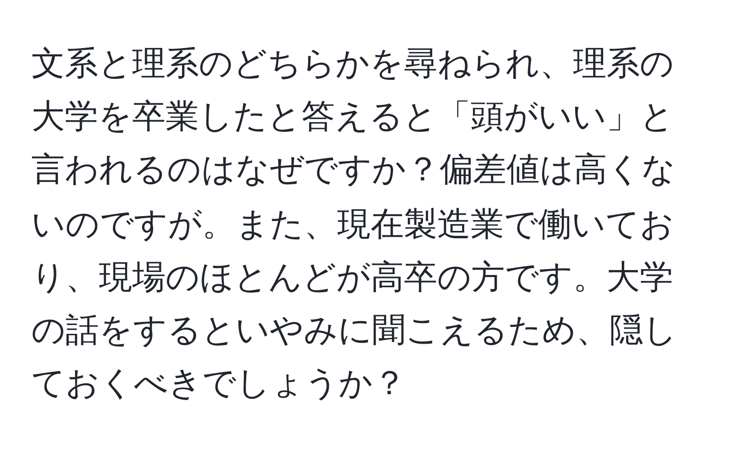 文系と理系のどちらかを尋ねられ、理系の大学を卒業したと答えると「頭がいい」と言われるのはなぜですか？偏差値は高くないのですが。また、現在製造業で働いており、現場のほとんどが高卒の方です。大学の話をするといやみに聞こえるため、隠しておくべきでしょうか？