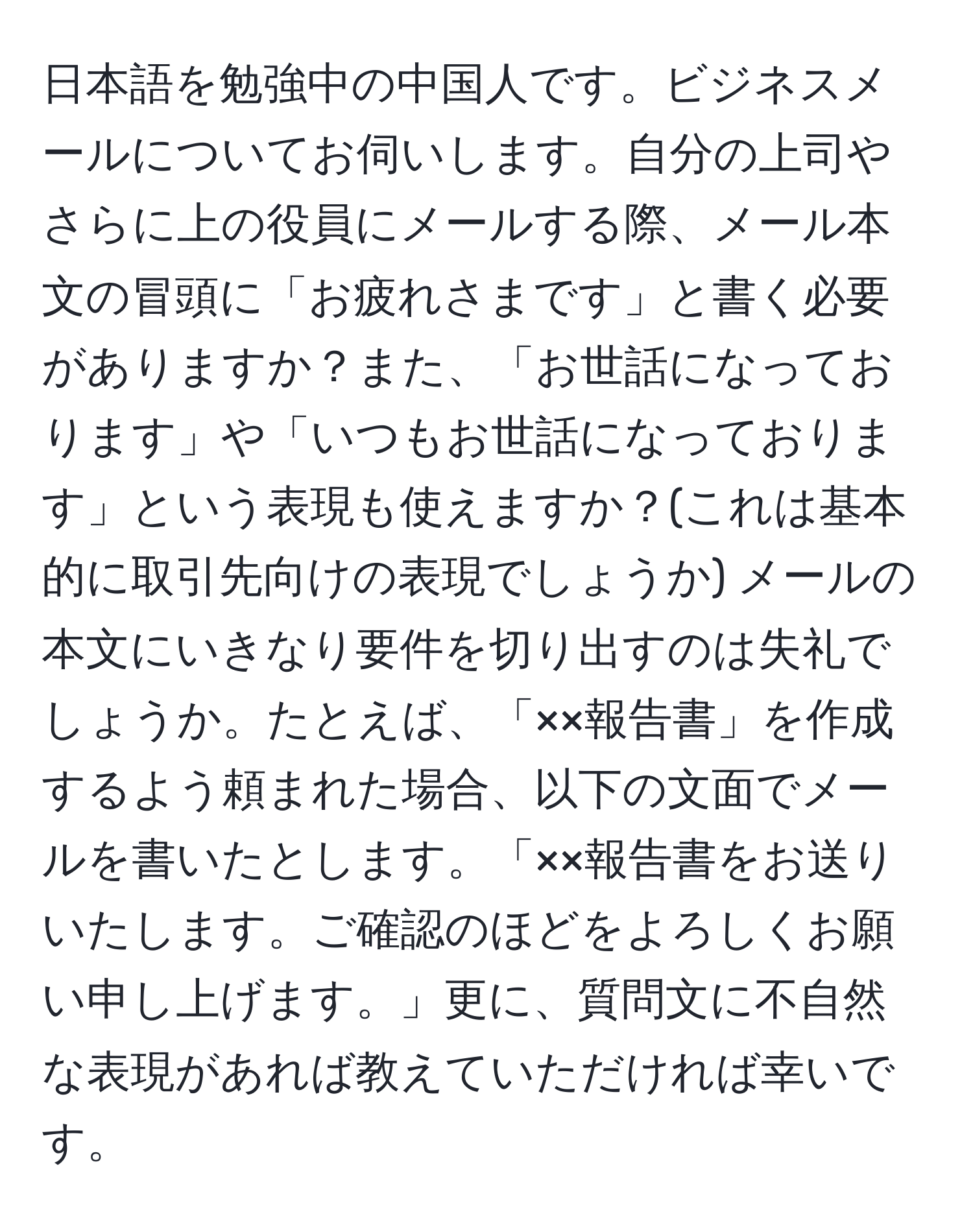 日本語を勉強中の中国人です。ビジネスメールについてお伺いします。自分の上司やさらに上の役員にメールする際、メール本文の冒頭に「お疲れさまです」と書く必要がありますか？また、「お世話になっております」や「いつもお世話になっております」という表現も使えますか？(これは基本的に取引先向けの表現でしょうか) メールの本文にいきなり要件を切り出すのは失礼でしょうか。たとえば、「××報告書」を作成するよう頼まれた場合、以下の文面でメールを書いたとします。「××報告書をお送りいたします。ご確認のほどをよろしくお願い申し上げます。」更に、質問文に不自然な表現があれば教えていただければ幸いです。