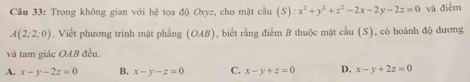 Trong không gian với hệ tọa độ Oxyz, cho mặt cầu (S): x^2+y^2+z^2-2x-2y-2z=0 và điểm
A(2;2;0). Viết phương trình mặt phẳng (OAB), biết rằng điểm B thuộc mặt cầu (S), có hoành độ dương
và tam giác OAB đều.
A. x-y-2z=0 B. x-y-z=0 C. x-y+z=0 D. x-y+2z=0