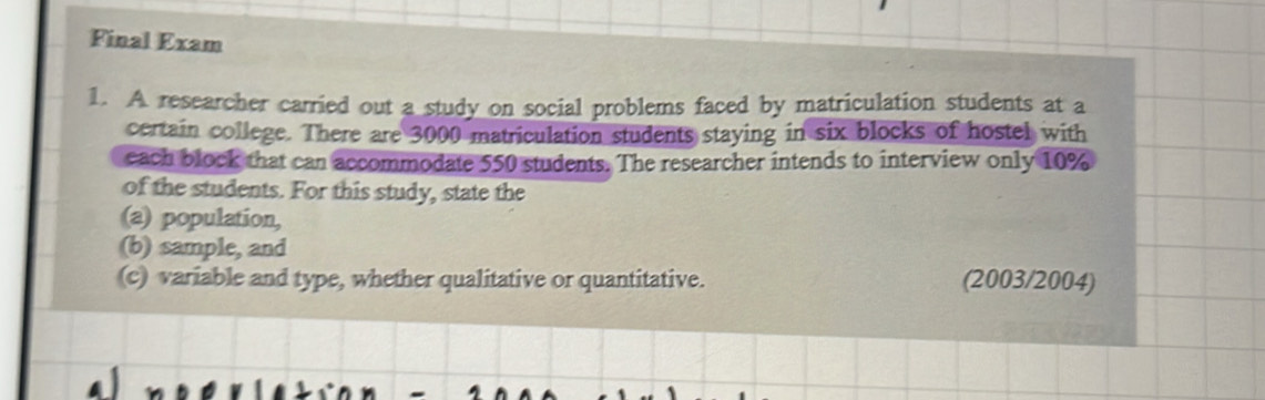 Final Exam 
1. A researcher carried out a study on social problems faced by matriculation students at a 
certain college. There are 3000 matriculation students staying in six blocks of hostel with 
each block that can accommodate 550 students. The researcher intends to interview only 10%
of the students. For this study, state the 
(a) population, 
(b) sample, and 
(c) variable and type, whether qualitative or quantitative. (2003/2004)