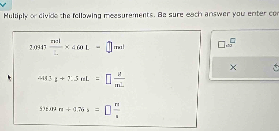 Multiply or divide the following measurements. Be sure each answer you enter co
2.0947 mol/L * 4.60L=□ mol
□ * 10^(□
× 
i
448.3g/ 71.5mL=□ frac g)mL
576.09m/ 0.76s=□  m/s 