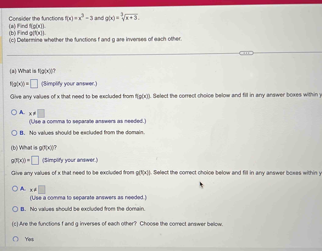 Consider the functions f(x)=x^3-3 and g(x)=sqrt[3](x+3). 
(a) Find f(g(x)). 
(b) Find g(f(x)). 
(c) Determine whether the functions f and g are inverses of each other.
(a) What is f(g(x)) ?
f(g(x))=□ (Simplify your answer.)
Give any values of x that need to be excluded from f(g(x)). Select the correct choice below and fill in any answer boxes within y
A. x!= □
(Use a comma to separate answers as needed.)
B. No values should be excluded from the domain.
(b) What is g(f(x)) ?
g(f(x))=□ (Simplify your answer.)
Give any values of x that need to be excluded from g(f(x)). Select the correct choice below and fill in any answer boxes within y
A. x!= □
(Use a comma to separate answers as needed.)
B. No values should be excluded from the domain.
(c) Are the functions f and g inverses of each other? Choose the correct answer below.
Yes