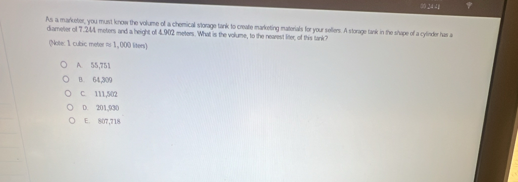 00 24 41
As a marketer, you must know the volume of a chemical storage tank to create marketing materials for your sellers. A storage tank in the shape of a cylinder has a
diameter of 7.244 meters and a height of 4.902 meters. What is the volume, to the nearest liter, of this tank?
(Note: 1 cubic meter ≈ 1, 000 liters)
A. 55,751
B. 64,309
C. 111,502
D. 201,930
E. 807,718