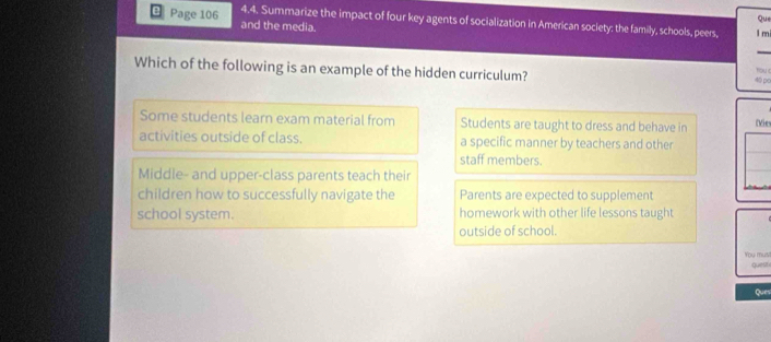 Que
Page 106 and the media.
4.4. Summarize the impact of four key agents of socialization in American society: the family, schools, peers, l m
_
Which of the following is an example of the hidden curriculum?
40 po Toue
Some students learn exam material from Students are taught to dress and behave in Vie
activities outside of class. a specific manner by teachers and other
staff members.
Middle- and upper-class parents teach their
children how to successfully navigate the Parents are expected to supplement
school system. homework with other life lessons taught
outside of school.
You mus
quest
Ques